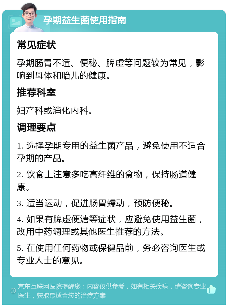 孕期益生菌使用指南 常见症状 孕期肠胃不适、便秘、脾虚等问题较为常见，影响到母体和胎儿的健康。 推荐科室 妇产科或消化内科。 调理要点 1. 选择孕期专用的益生菌产品，避免使用不适合孕期的产品。 2. 饮食上注意多吃高纤维的食物，保持肠道健康。 3. 适当运动，促进肠胃蠕动，预防便秘。 4. 如果有脾虚便溏等症状，应避免使用益生菌，改用中药调理或其他医生推荐的方法。 5. 在使用任何药物或保健品前，务必咨询医生或专业人士的意见。