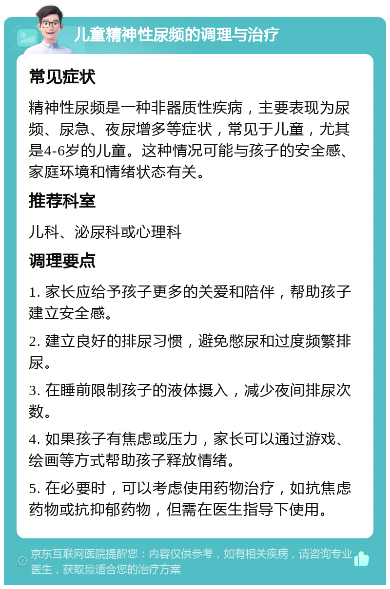 儿童精神性尿频的调理与治疗 常见症状 精神性尿频是一种非器质性疾病，主要表现为尿频、尿急、夜尿增多等症状，常见于儿童，尤其是4-6岁的儿童。这种情况可能与孩子的安全感、家庭环境和情绪状态有关。 推荐科室 儿科、泌尿科或心理科 调理要点 1. 家长应给予孩子更多的关爱和陪伴，帮助孩子建立安全感。 2. 建立良好的排尿习惯，避免憋尿和过度频繁排尿。 3. 在睡前限制孩子的液体摄入，减少夜间排尿次数。 4. 如果孩子有焦虑或压力，家长可以通过游戏、绘画等方式帮助孩子释放情绪。 5. 在必要时，可以考虑使用药物治疗，如抗焦虑药物或抗抑郁药物，但需在医生指导下使用。