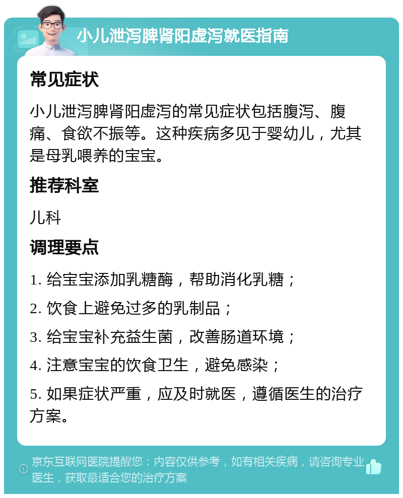 小儿泄泻脾肾阳虚泻就医指南 常见症状 小儿泄泻脾肾阳虚泻的常见症状包括腹泻、腹痛、食欲不振等。这种疾病多见于婴幼儿，尤其是母乳喂养的宝宝。 推荐科室 儿科 调理要点 1. 给宝宝添加乳糖酶，帮助消化乳糖； 2. 饮食上避免过多的乳制品； 3. 给宝宝补充益生菌，改善肠道环境； 4. 注意宝宝的饮食卫生，避免感染； 5. 如果症状严重，应及时就医，遵循医生的治疗方案。