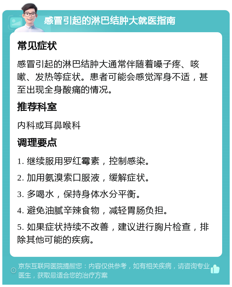 感冒引起的淋巴结肿大就医指南 常见症状 感冒引起的淋巴结肿大通常伴随着嗓子疼、咳嗽、发热等症状。患者可能会感觉浑身不适，甚至出现全身酸痛的情况。 推荐科室 内科或耳鼻喉科 调理要点 1. 继续服用罗红霉素，控制感染。 2. 加用氨溴索口服液，缓解症状。 3. 多喝水，保持身体水分平衡。 4. 避免油腻辛辣食物，减轻胃肠负担。 5. 如果症状持续不改善，建议进行胸片检查，排除其他可能的疾病。