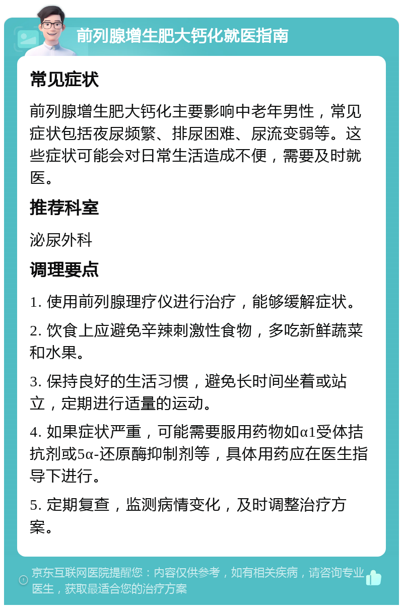 前列腺增生肥大钙化就医指南 常见症状 前列腺增生肥大钙化主要影响中老年男性，常见症状包括夜尿频繁、排尿困难、尿流变弱等。这些症状可能会对日常生活造成不便，需要及时就医。 推荐科室 泌尿外科 调理要点 1. 使用前列腺理疗仪进行治疗，能够缓解症状。 2. 饮食上应避免辛辣刺激性食物，多吃新鲜蔬菜和水果。 3. 保持良好的生活习惯，避免长时间坐着或站立，定期进行适量的运动。 4. 如果症状严重，可能需要服用药物如α1受体拮抗剂或5α-还原酶抑制剂等，具体用药应在医生指导下进行。 5. 定期复查，监测病情变化，及时调整治疗方案。