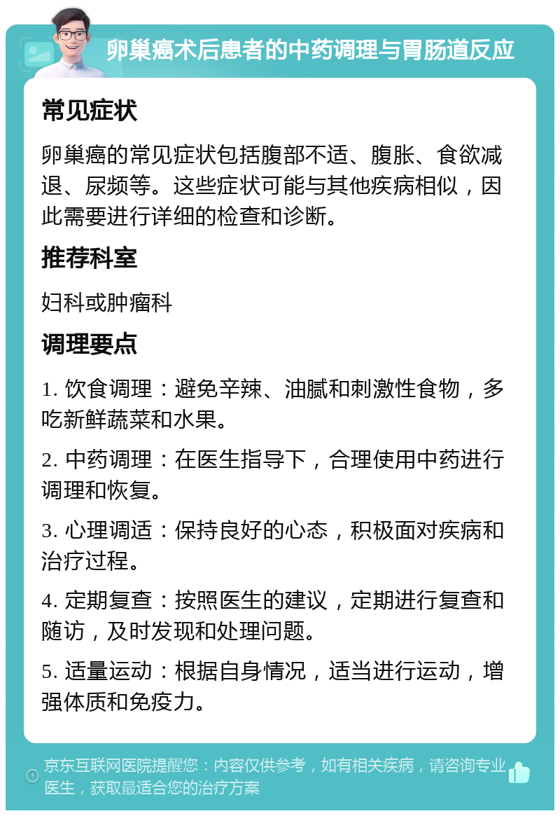 卵巢癌术后患者的中药调理与胃肠道反应 常见症状 卵巢癌的常见症状包括腹部不适、腹胀、食欲减退、尿频等。这些症状可能与其他疾病相似，因此需要进行详细的检查和诊断。 推荐科室 妇科或肿瘤科 调理要点 1. 饮食调理：避免辛辣、油腻和刺激性食物，多吃新鲜蔬菜和水果。 2. 中药调理：在医生指导下，合理使用中药进行调理和恢复。 3. 心理调适：保持良好的心态，积极面对疾病和治疗过程。 4. 定期复查：按照医生的建议，定期进行复查和随访，及时发现和处理问题。 5. 适量运动：根据自身情况，适当进行运动，增强体质和免疫力。