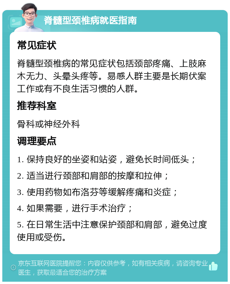 脊髓型颈椎病就医指南 常见症状 脊髓型颈椎病的常见症状包括颈部疼痛、上肢麻木无力、头晕头疼等。易感人群主要是长期伏案工作或有不良生活习惯的人群。 推荐科室 骨科或神经外科 调理要点 1. 保持良好的坐姿和站姿，避免长时间低头； 2. 适当进行颈部和肩部的按摩和拉伸； 3. 使用药物如布洛芬等缓解疼痛和炎症； 4. 如果需要，进行手术治疗； 5. 在日常生活中注意保护颈部和肩部，避免过度使用或受伤。