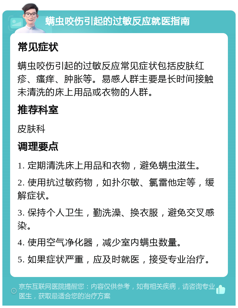 螨虫咬伤引起的过敏反应就医指南 常见症状 螨虫咬伤引起的过敏反应常见症状包括皮肤红疹、瘙痒、肿胀等。易感人群主要是长时间接触未清洗的床上用品或衣物的人群。 推荐科室 皮肤科 调理要点 1. 定期清洗床上用品和衣物，避免螨虫滋生。 2. 使用抗过敏药物，如扑尔敏、氯雷他定等，缓解症状。 3. 保持个人卫生，勤洗澡、换衣服，避免交叉感染。 4. 使用空气净化器，减少室内螨虫数量。 5. 如果症状严重，应及时就医，接受专业治疗。