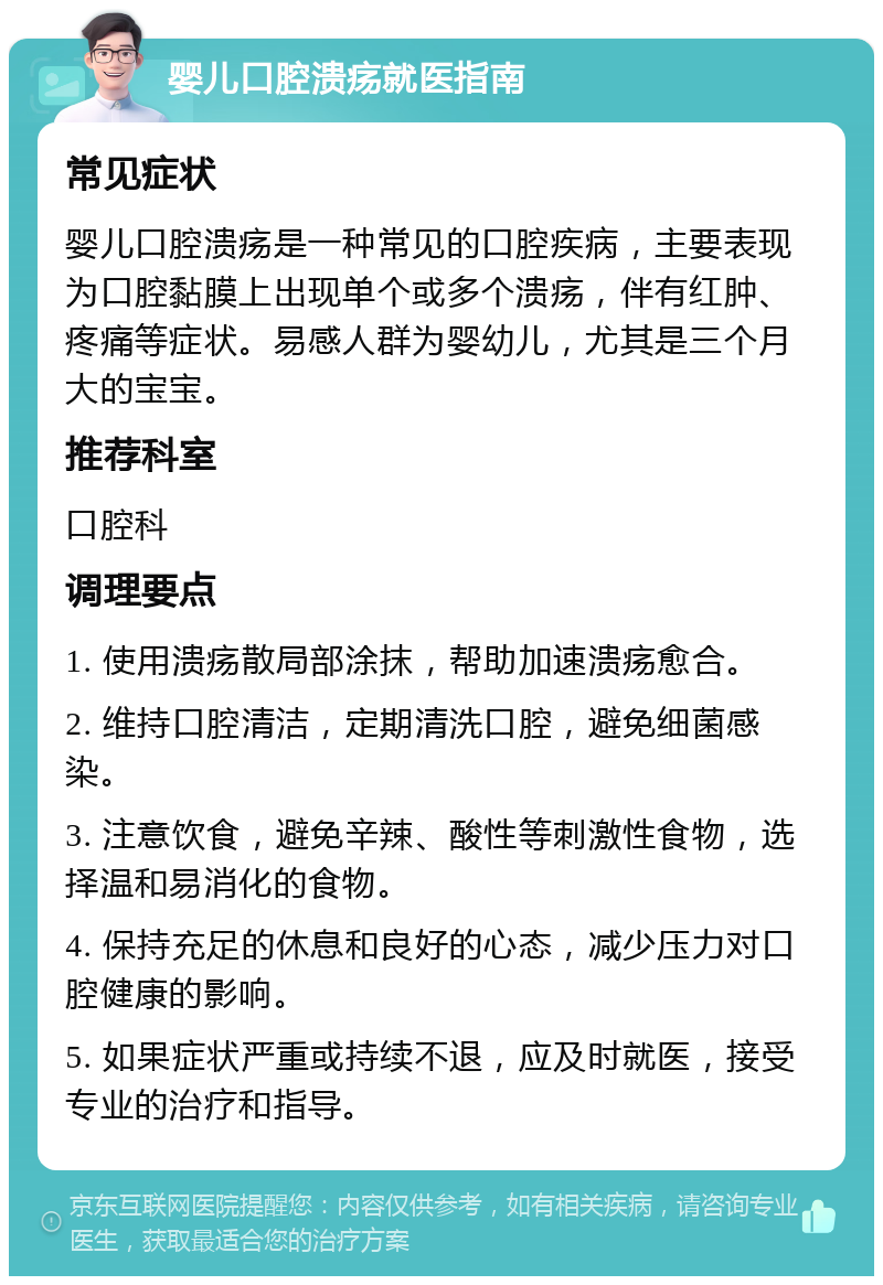 婴儿口腔溃疡就医指南 常见症状 婴儿口腔溃疡是一种常见的口腔疾病，主要表现为口腔黏膜上出现单个或多个溃疡，伴有红肿、疼痛等症状。易感人群为婴幼儿，尤其是三个月大的宝宝。 推荐科室 口腔科 调理要点 1. 使用溃疡散局部涂抹，帮助加速溃疡愈合。 2. 维持口腔清洁，定期清洗口腔，避免细菌感染。 3. 注意饮食，避免辛辣、酸性等刺激性食物，选择温和易消化的食物。 4. 保持充足的休息和良好的心态，减少压力对口腔健康的影响。 5. 如果症状严重或持续不退，应及时就医，接受专业的治疗和指导。