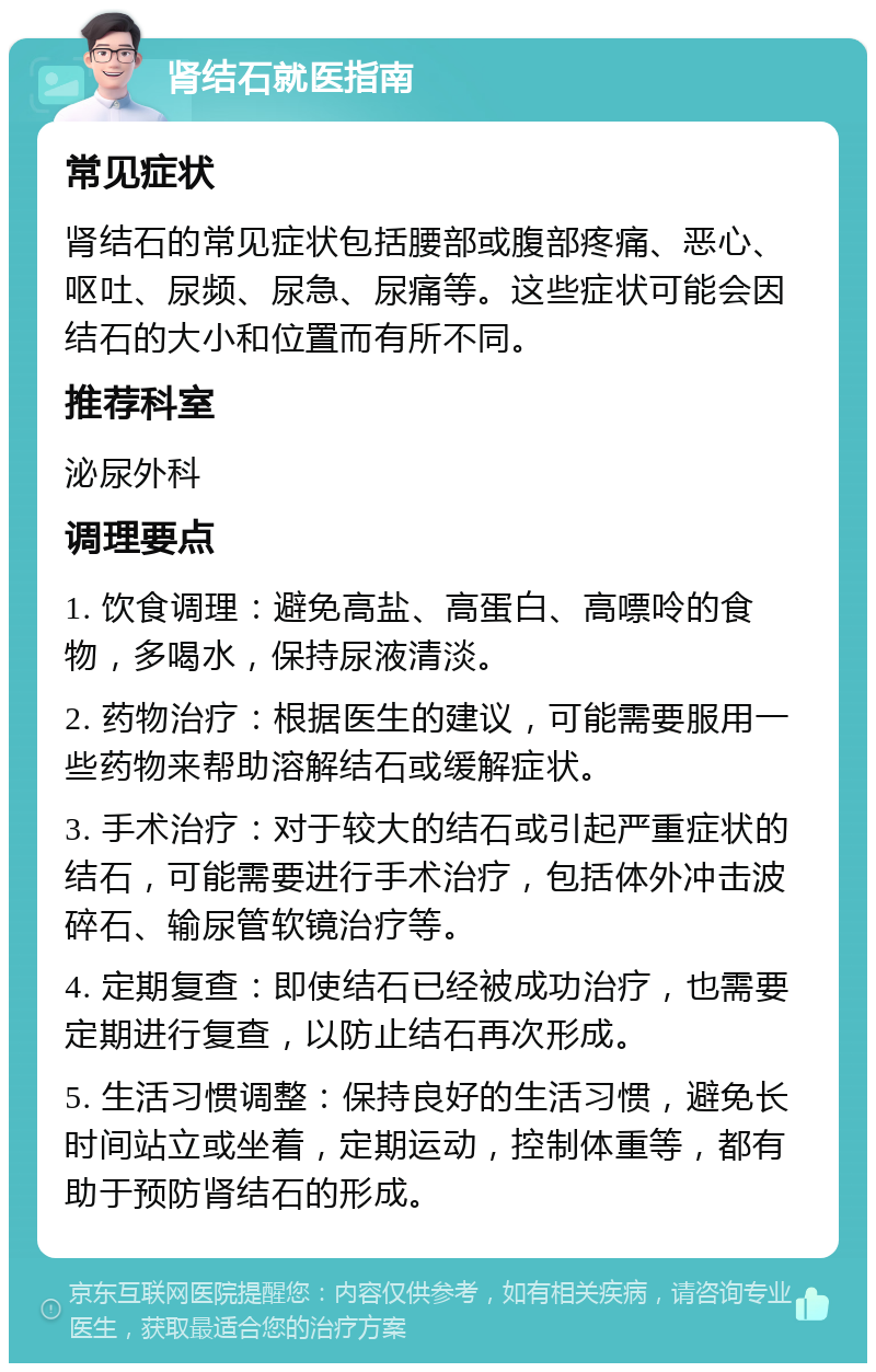 肾结石就医指南 常见症状 肾结石的常见症状包括腰部或腹部疼痛、恶心、呕吐、尿频、尿急、尿痛等。这些症状可能会因结石的大小和位置而有所不同。 推荐科室 泌尿外科 调理要点 1. 饮食调理：避免高盐、高蛋白、高嘌呤的食物，多喝水，保持尿液清淡。 2. 药物治疗：根据医生的建议，可能需要服用一些药物来帮助溶解结石或缓解症状。 3. 手术治疗：对于较大的结石或引起严重症状的结石，可能需要进行手术治疗，包括体外冲击波碎石、输尿管软镜治疗等。 4. 定期复查：即使结石已经被成功治疗，也需要定期进行复查，以防止结石再次形成。 5. 生活习惯调整：保持良好的生活习惯，避免长时间站立或坐着，定期运动，控制体重等，都有助于预防肾结石的形成。