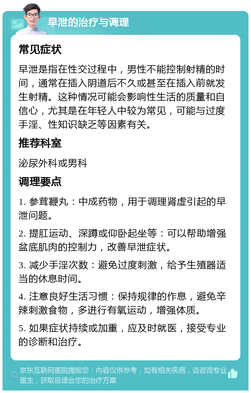 早泄的治疗与调理 常见症状 早泄是指在性交过程中，男性不能控制射精的时间，通常在插入阴道后不久或甚至在插入前就发生射精。这种情况可能会影响性生活的质量和自信心，尤其是在年轻人中较为常见，可能与过度手淫、性知识缺乏等因素有关。 推荐科室 泌尿外科或男科 调理要点 1. 参茸鞭丸：中成药物，用于调理肾虚引起的早泄问题。 2. 提肛运动、深蹲或仰卧起坐等：可以帮助增强盆底肌肉的控制力，改善早泄症状。 3. 减少手淫次数：避免过度刺激，给予生殖器适当的休息时间。 4. 注意良好生活习惯：保持规律的作息，避免辛辣刺激食物，多进行有氧运动，增强体质。 5. 如果症状持续或加重，应及时就医，接受专业的诊断和治疗。