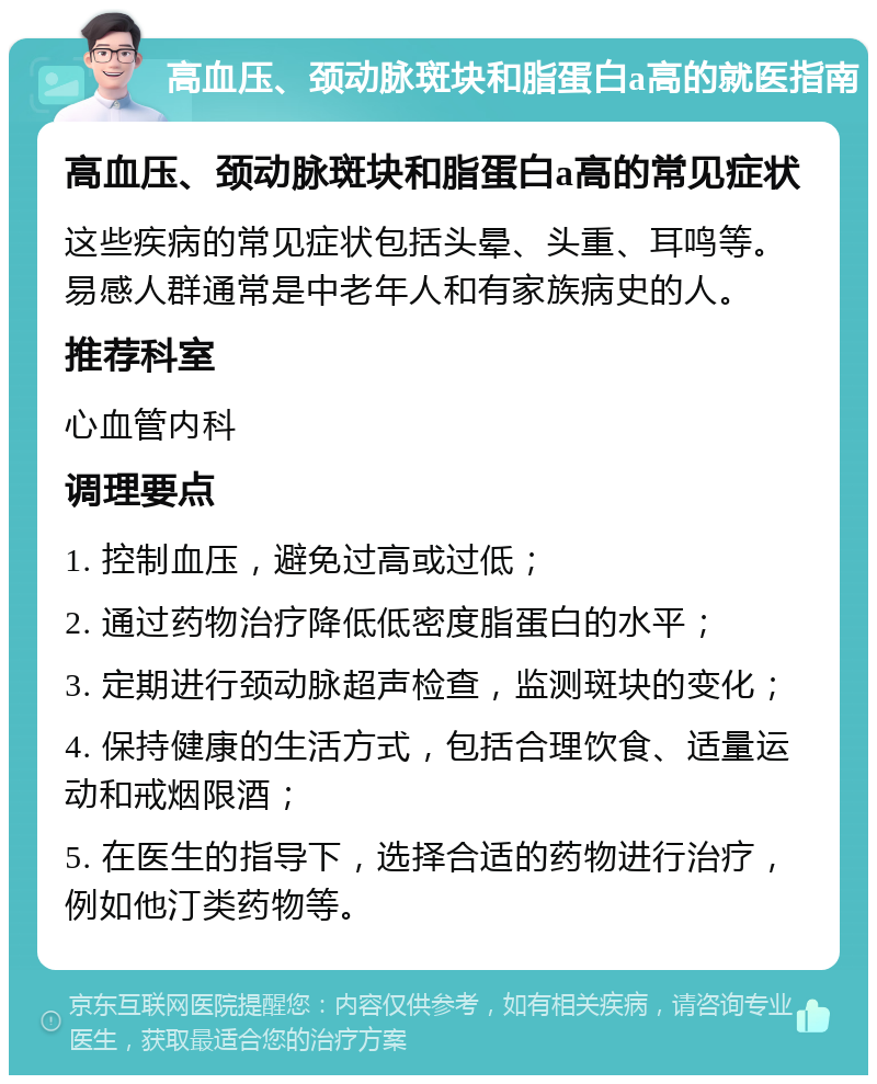 高血压、颈动脉斑块和脂蛋白a高的就医指南 高血压、颈动脉斑块和脂蛋白a高的常见症状 这些疾病的常见症状包括头晕、头重、耳鸣等。易感人群通常是中老年人和有家族病史的人。 推荐科室 心血管内科 调理要点 1. 控制血压，避免过高或过低； 2. 通过药物治疗降低低密度脂蛋白的水平； 3. 定期进行颈动脉超声检查，监测斑块的变化； 4. 保持健康的生活方式，包括合理饮食、适量运动和戒烟限酒； 5. 在医生的指导下，选择合适的药物进行治疗，例如他汀类药物等。