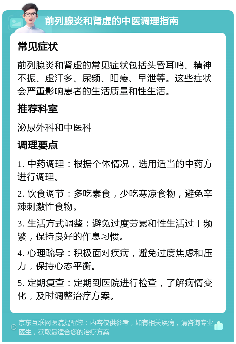 前列腺炎和肾虚的中医调理指南 常见症状 前列腺炎和肾虚的常见症状包括头昏耳鸣、精神不振、虚汗多、尿频、阳痿、早泄等。这些症状会严重影响患者的生活质量和性生活。 推荐科室 泌尿外科和中医科 调理要点 1. 中药调理：根据个体情况，选用适当的中药方进行调理。 2. 饮食调节：多吃素食，少吃寒凉食物，避免辛辣刺激性食物。 3. 生活方式调整：避免过度劳累和性生活过于频繁，保持良好的作息习惯。 4. 心理疏导：积极面对疾病，避免过度焦虑和压力，保持心态平衡。 5. 定期复查：定期到医院进行检查，了解病情变化，及时调整治疗方案。