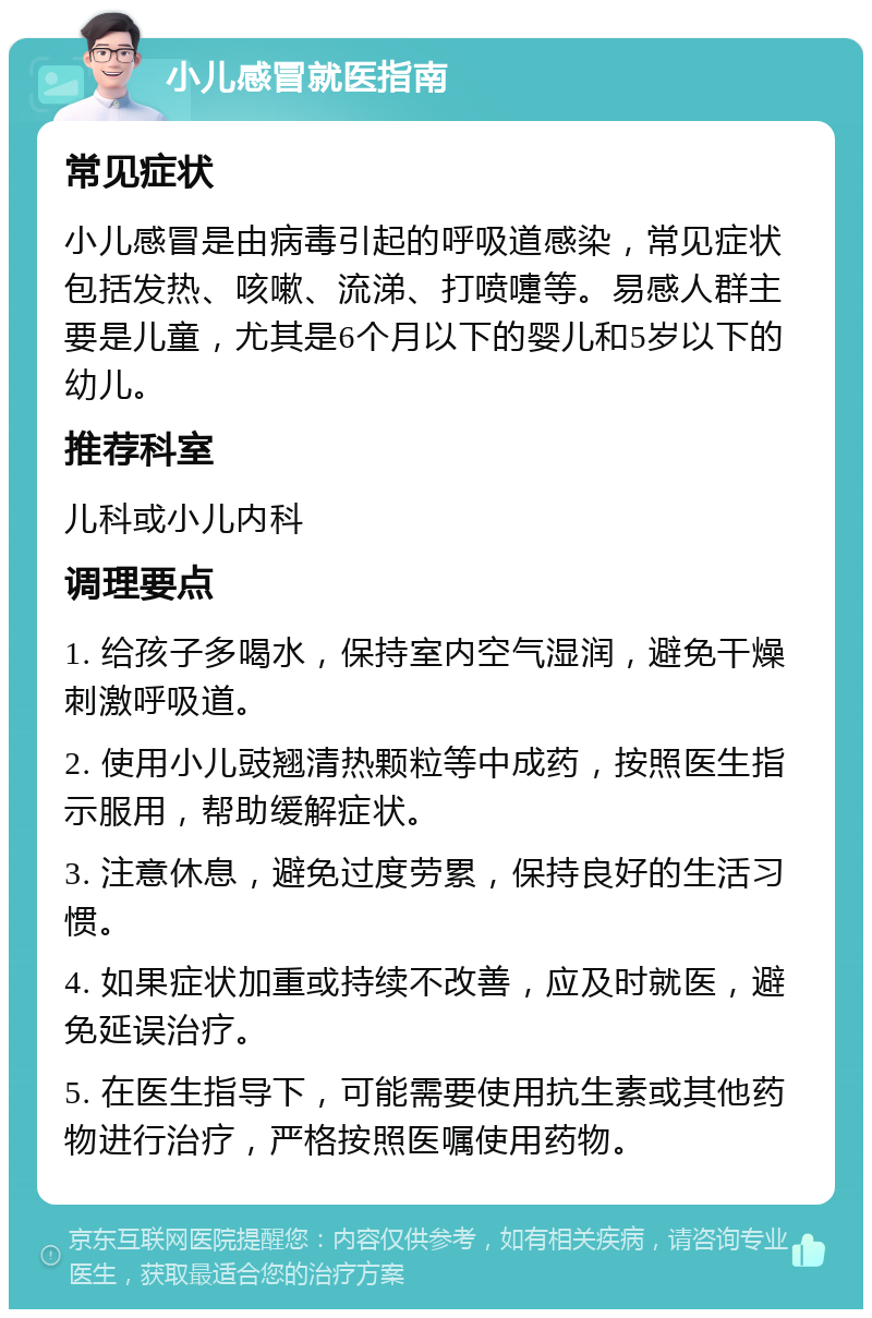 小儿感冒就医指南 常见症状 小儿感冒是由病毒引起的呼吸道感染，常见症状包括发热、咳嗽、流涕、打喷嚏等。易感人群主要是儿童，尤其是6个月以下的婴儿和5岁以下的幼儿。 推荐科室 儿科或小儿内科 调理要点 1. 给孩子多喝水，保持室内空气湿润，避免干燥刺激呼吸道。 2. 使用小儿豉翘清热颗粒等中成药，按照医生指示服用，帮助缓解症状。 3. 注意休息，避免过度劳累，保持良好的生活习惯。 4. 如果症状加重或持续不改善，应及时就医，避免延误治疗。 5. 在医生指导下，可能需要使用抗生素或其他药物进行治疗，严格按照医嘱使用药物。