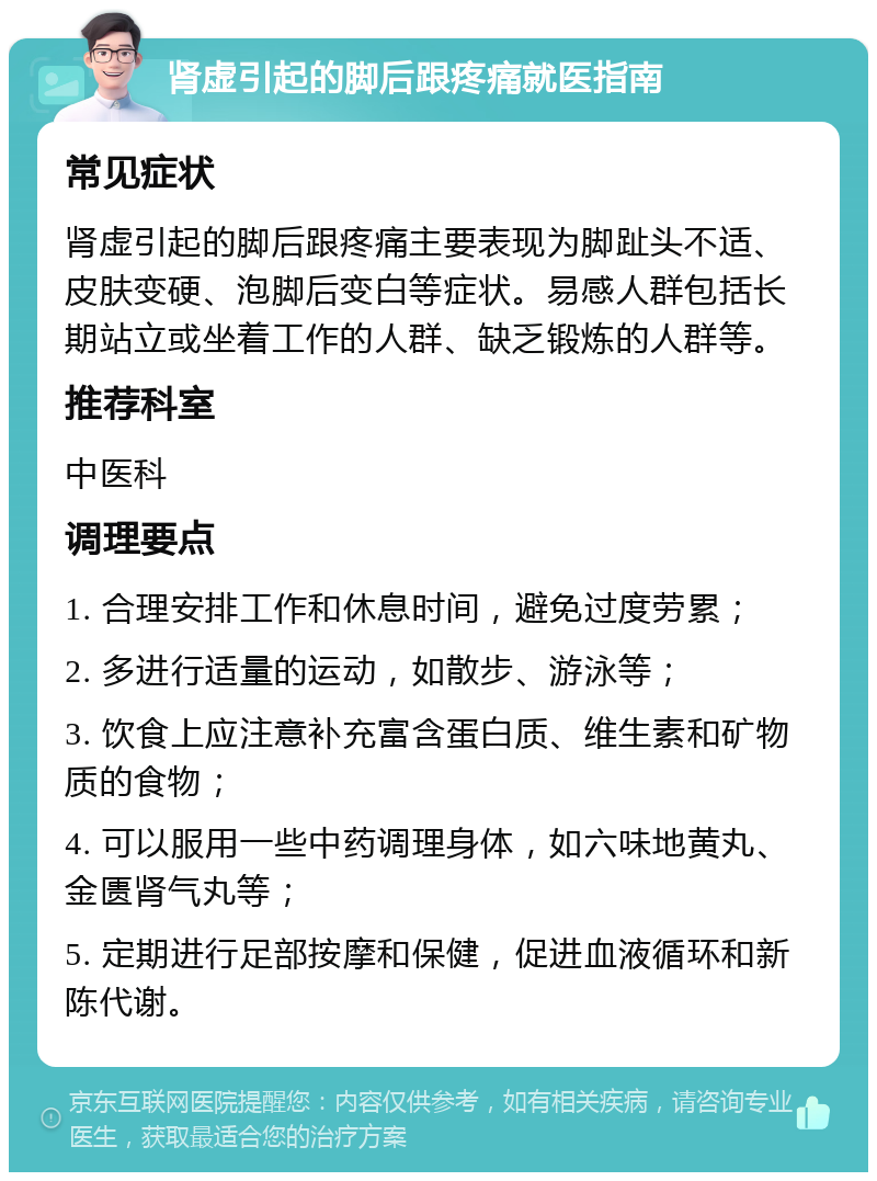 肾虚引起的脚后跟疼痛就医指南 常见症状 肾虚引起的脚后跟疼痛主要表现为脚趾头不适、皮肤变硬、泡脚后变白等症状。易感人群包括长期站立或坐着工作的人群、缺乏锻炼的人群等。 推荐科室 中医科 调理要点 1. 合理安排工作和休息时间，避免过度劳累； 2. 多进行适量的运动，如散步、游泳等； 3. 饮食上应注意补充富含蛋白质、维生素和矿物质的食物； 4. 可以服用一些中药调理身体，如六味地黄丸、金匮肾气丸等； 5. 定期进行足部按摩和保健，促进血液循环和新陈代谢。