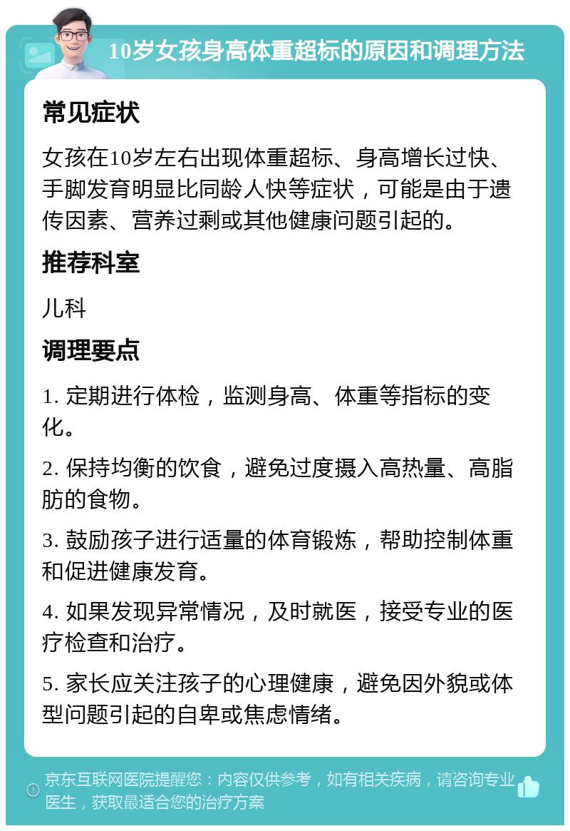 10岁女孩身高体重超标的原因和调理方法 常见症状 女孩在10岁左右出现体重超标、身高增长过快、手脚发育明显比同龄人快等症状，可能是由于遗传因素、营养过剩或其他健康问题引起的。 推荐科室 儿科 调理要点 1. 定期进行体检，监测身高、体重等指标的变化。 2. 保持均衡的饮食，避免过度摄入高热量、高脂肪的食物。 3. 鼓励孩子进行适量的体育锻炼，帮助控制体重和促进健康发育。 4. 如果发现异常情况，及时就医，接受专业的医疗检查和治疗。 5. 家长应关注孩子的心理健康，避免因外貌或体型问题引起的自卑或焦虑情绪。