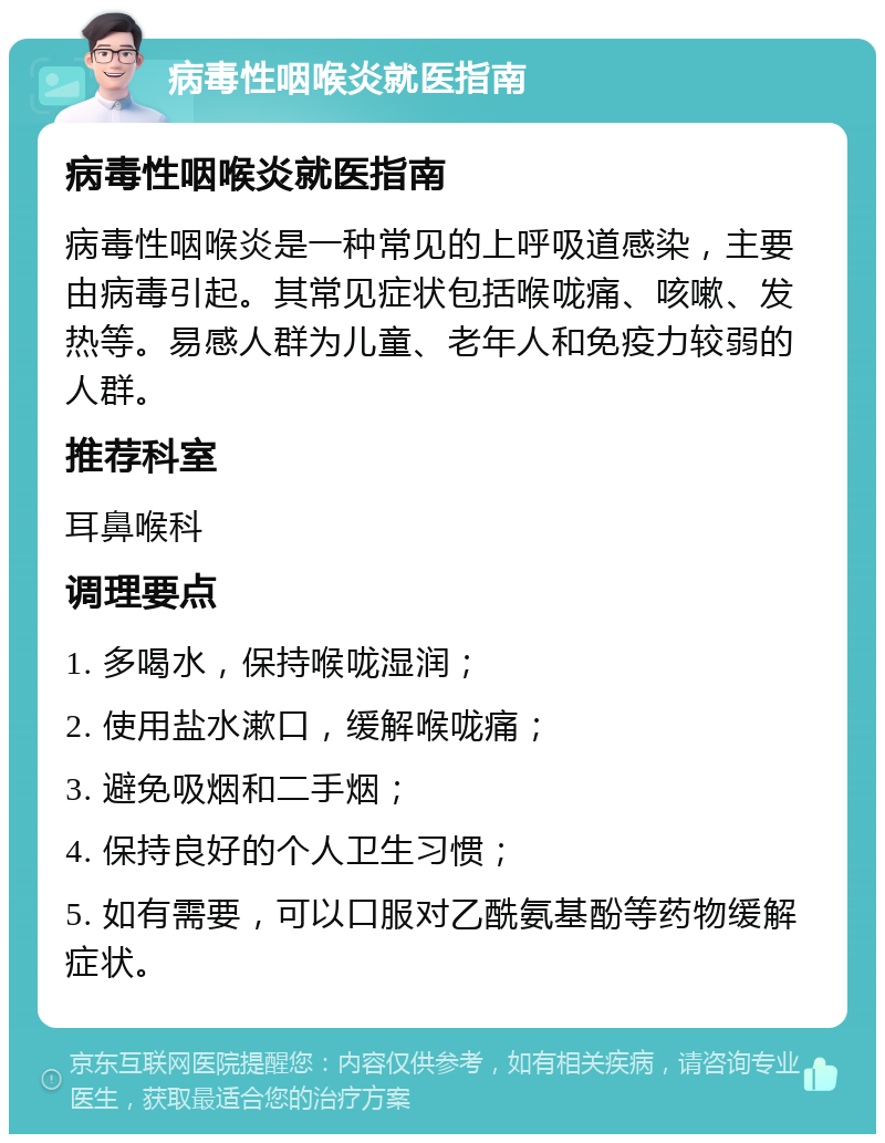 病毒性咽喉炎就医指南 病毒性咽喉炎就医指南 病毒性咽喉炎是一种常见的上呼吸道感染，主要由病毒引起。其常见症状包括喉咙痛、咳嗽、发热等。易感人群为儿童、老年人和免疫力较弱的人群。 推荐科室 耳鼻喉科 调理要点 1. 多喝水，保持喉咙湿润； 2. 使用盐水漱口，缓解喉咙痛； 3. 避免吸烟和二手烟； 4. 保持良好的个人卫生习惯； 5. 如有需要，可以口服对乙酰氨基酚等药物缓解症状。