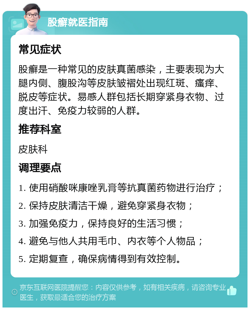 股癣就医指南 常见症状 股癣是一种常见的皮肤真菌感染，主要表现为大腿内侧、腹股沟等皮肤皱褶处出现红斑、瘙痒、脱皮等症状。易感人群包括长期穿紧身衣物、过度出汗、免疫力较弱的人群。 推荐科室 皮肤科 调理要点 1. 使用硝酸咪康唑乳膏等抗真菌药物进行治疗； 2. 保持皮肤清洁干燥，避免穿紧身衣物； 3. 加强免疫力，保持良好的生活习惯； 4. 避免与他人共用毛巾、内衣等个人物品； 5. 定期复查，确保病情得到有效控制。