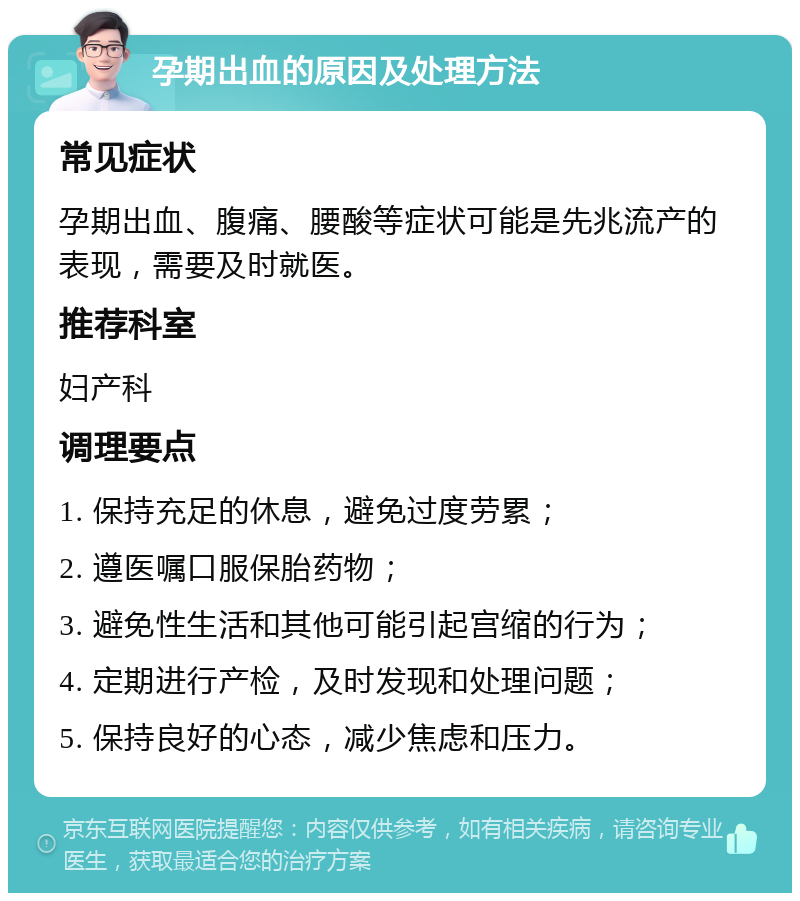 孕期出血的原因及处理方法 常见症状 孕期出血、腹痛、腰酸等症状可能是先兆流产的表现，需要及时就医。 推荐科室 妇产科 调理要点 1. 保持充足的休息，避免过度劳累； 2. 遵医嘱口服保胎药物； 3. 避免性生活和其他可能引起宫缩的行为； 4. 定期进行产检，及时发现和处理问题； 5. 保持良好的心态，减少焦虑和压力。