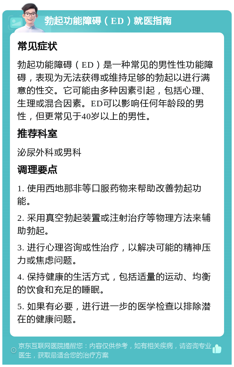 勃起功能障碍（ED）就医指南 常见症状 勃起功能障碍（ED）是一种常见的男性性功能障碍，表现为无法获得或维持足够的勃起以进行满意的性交。它可能由多种因素引起，包括心理、生理或混合因素。ED可以影响任何年龄段的男性，但更常见于40岁以上的男性。 推荐科室 泌尿外科或男科 调理要点 1. 使用西地那非等口服药物来帮助改善勃起功能。 2. 采用真空勃起装置或注射治疗等物理方法来辅助勃起。 3. 进行心理咨询或性治疗，以解决可能的精神压力或焦虑问题。 4. 保持健康的生活方式，包括适量的运动、均衡的饮食和充足的睡眠。 5. 如果有必要，进行进一步的医学检查以排除潜在的健康问题。