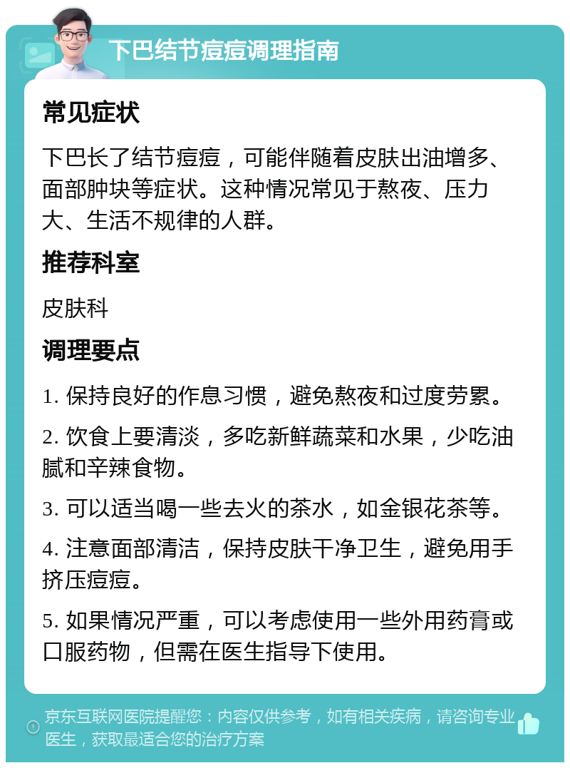 下巴结节痘痘调理指南 常见症状 下巴长了结节痘痘，可能伴随着皮肤出油增多、面部肿块等症状。这种情况常见于熬夜、压力大、生活不规律的人群。 推荐科室 皮肤科 调理要点 1. 保持良好的作息习惯，避免熬夜和过度劳累。 2. 饮食上要清淡，多吃新鲜蔬菜和水果，少吃油腻和辛辣食物。 3. 可以适当喝一些去火的茶水，如金银花茶等。 4. 注意面部清洁，保持皮肤干净卫生，避免用手挤压痘痘。 5. 如果情况严重，可以考虑使用一些外用药膏或口服药物，但需在医生指导下使用。