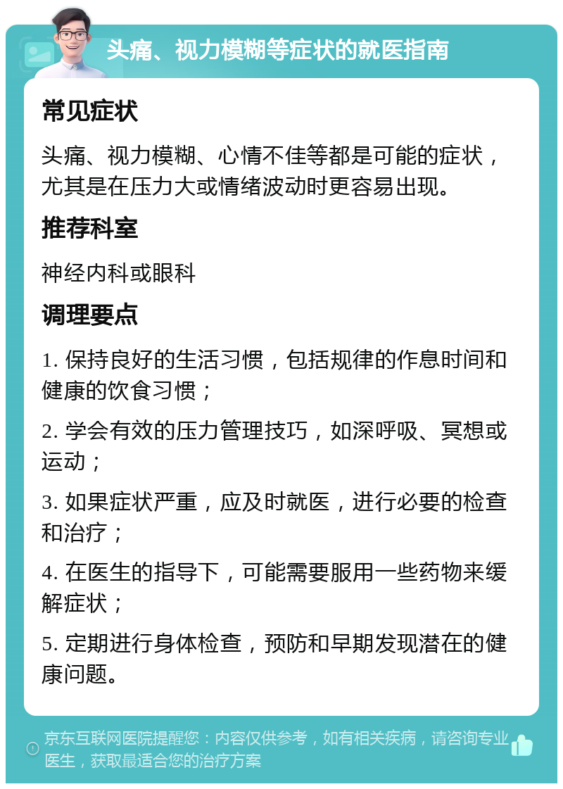 头痛、视力模糊等症状的就医指南 常见症状 头痛、视力模糊、心情不佳等都是可能的症状，尤其是在压力大或情绪波动时更容易出现。 推荐科室 神经内科或眼科 调理要点 1. 保持良好的生活习惯，包括规律的作息时间和健康的饮食习惯； 2. 学会有效的压力管理技巧，如深呼吸、冥想或运动； 3. 如果症状严重，应及时就医，进行必要的检查和治疗； 4. 在医生的指导下，可能需要服用一些药物来缓解症状； 5. 定期进行身体检查，预防和早期发现潜在的健康问题。