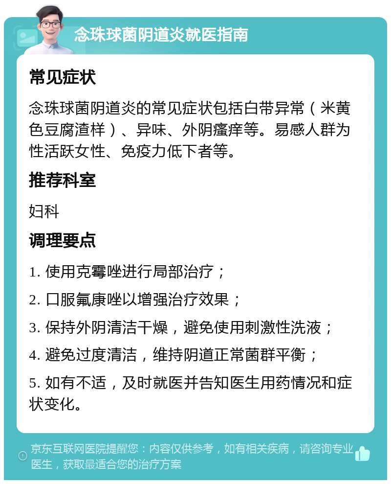 念珠球菌阴道炎就医指南 常见症状 念珠球菌阴道炎的常见症状包括白带异常（米黄色豆腐渣样）、异味、外阴瘙痒等。易感人群为性活跃女性、免疫力低下者等。 推荐科室 妇科 调理要点 1. 使用克霉唑进行局部治疗； 2. 口服氟康唑以增强治疗效果； 3. 保持外阴清洁干燥，避免使用刺激性洗液； 4. 避免过度清洁，维持阴道正常菌群平衡； 5. 如有不适，及时就医并告知医生用药情况和症状变化。