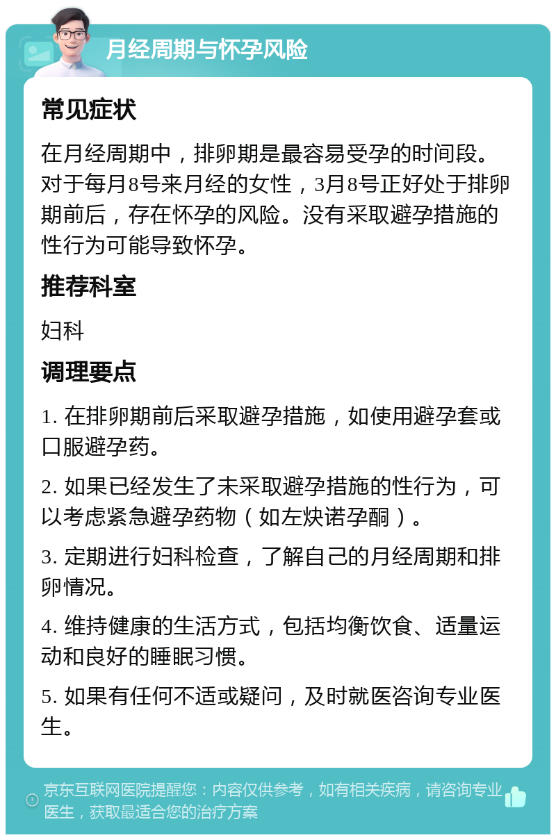 月经周期与怀孕风险 常见症状 在月经周期中，排卵期是最容易受孕的时间段。对于每月8号来月经的女性，3月8号正好处于排卵期前后，存在怀孕的风险。没有采取避孕措施的性行为可能导致怀孕。 推荐科室 妇科 调理要点 1. 在排卵期前后采取避孕措施，如使用避孕套或口服避孕药。 2. 如果已经发生了未采取避孕措施的性行为，可以考虑紧急避孕药物（如左炔诺孕酮）。 3. 定期进行妇科检查，了解自己的月经周期和排卵情况。 4. 维持健康的生活方式，包括均衡饮食、适量运动和良好的睡眠习惯。 5. 如果有任何不适或疑问，及时就医咨询专业医生。