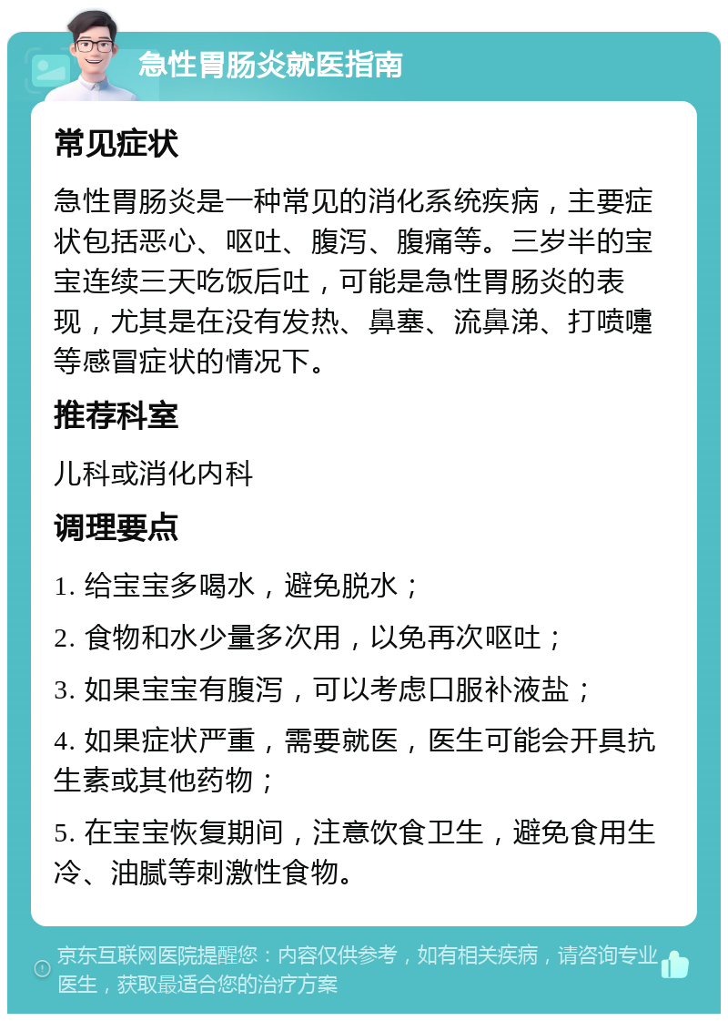 急性胃肠炎就医指南 常见症状 急性胃肠炎是一种常见的消化系统疾病，主要症状包括恶心、呕吐、腹泻、腹痛等。三岁半的宝宝连续三天吃饭后吐，可能是急性胃肠炎的表现，尤其是在没有发热、鼻塞、流鼻涕、打喷嚏等感冒症状的情况下。 推荐科室 儿科或消化内科 调理要点 1. 给宝宝多喝水，避免脱水； 2. 食物和水少量多次用，以免再次呕吐； 3. 如果宝宝有腹泻，可以考虑口服补液盐； 4. 如果症状严重，需要就医，医生可能会开具抗生素或其他药物； 5. 在宝宝恢复期间，注意饮食卫生，避免食用生冷、油腻等刺激性食物。