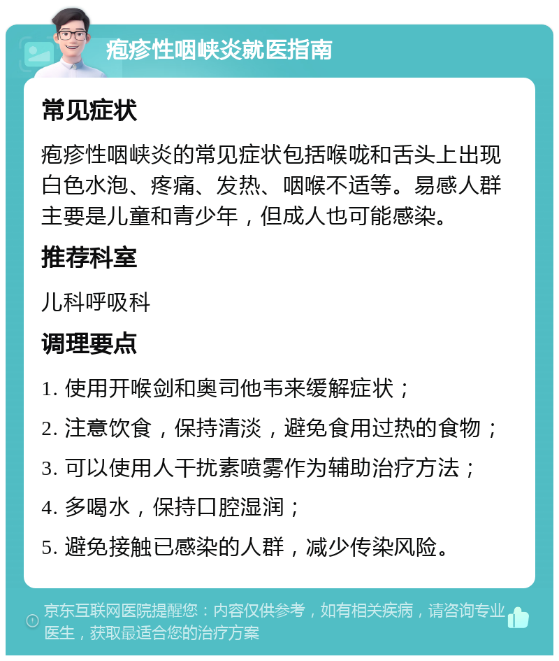 疱疹性咽峡炎就医指南 常见症状 疱疹性咽峡炎的常见症状包括喉咙和舌头上出现白色水泡、疼痛、发热、咽喉不适等。易感人群主要是儿童和青少年，但成人也可能感染。 推荐科室 儿科呼吸科 调理要点 1. 使用开喉剑和奥司他韦来缓解症状； 2. 注意饮食，保持清淡，避免食用过热的食物； 3. 可以使用人干扰素喷雾作为辅助治疗方法； 4. 多喝水，保持口腔湿润； 5. 避免接触已感染的人群，减少传染风险。