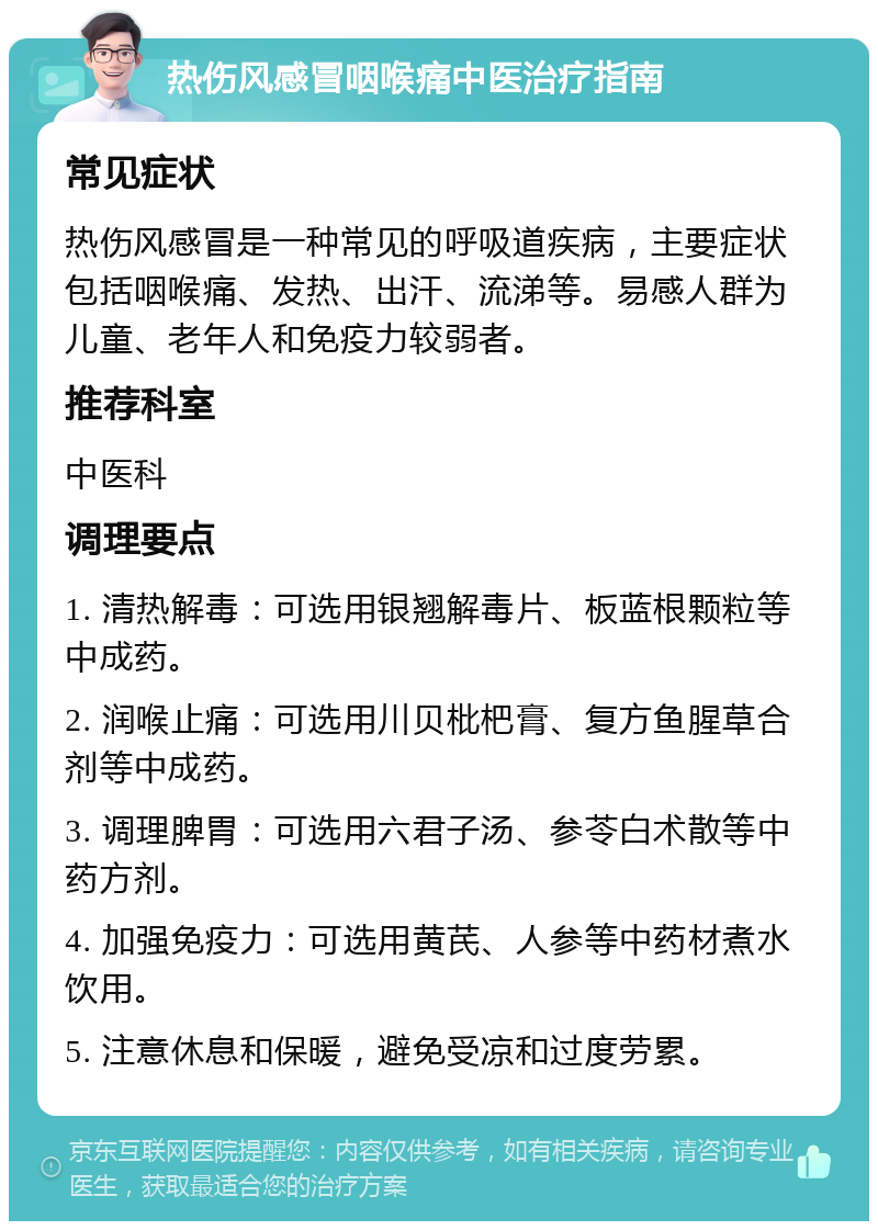 热伤风感冒咽喉痛中医治疗指南 常见症状 热伤风感冒是一种常见的呼吸道疾病，主要症状包括咽喉痛、发热、出汗、流涕等。易感人群为儿童、老年人和免疫力较弱者。 推荐科室 中医科 调理要点 1. 清热解毒：可选用银翘解毒片、板蓝根颗粒等中成药。 2. 润喉止痛：可选用川贝枇杷膏、复方鱼腥草合剂等中成药。 3. 调理脾胃：可选用六君子汤、参苓白术散等中药方剂。 4. 加强免疫力：可选用黄芪、人参等中药材煮水饮用。 5. 注意休息和保暖，避免受凉和过度劳累。