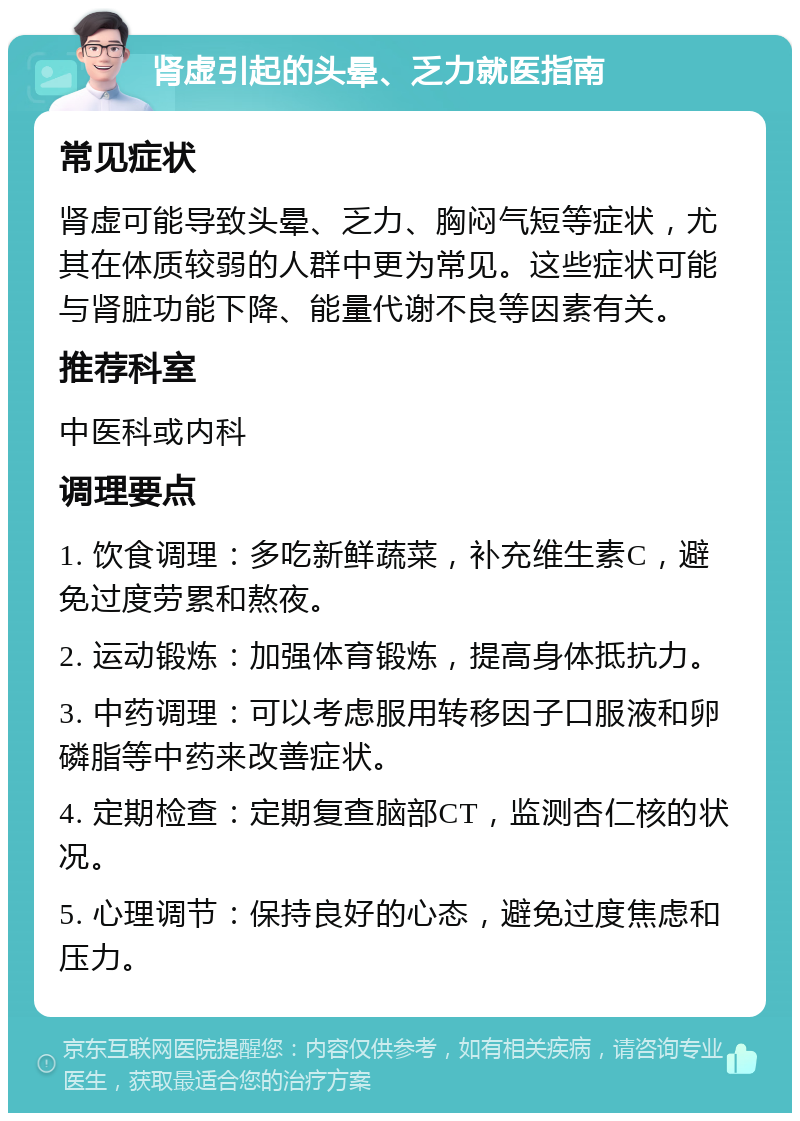 肾虚引起的头晕、乏力就医指南 常见症状 肾虚可能导致头晕、乏力、胸闷气短等症状，尤其在体质较弱的人群中更为常见。这些症状可能与肾脏功能下降、能量代谢不良等因素有关。 推荐科室 中医科或内科 调理要点 1. 饮食调理：多吃新鲜蔬菜，补充维生素C，避免过度劳累和熬夜。 2. 运动锻炼：加强体育锻炼，提高身体抵抗力。 3. 中药调理：可以考虑服用转移因子口服液和卵磷脂等中药来改善症状。 4. 定期检查：定期复查脑部CT，监测杏仁核的状况。 5. 心理调节：保持良好的心态，避免过度焦虑和压力。