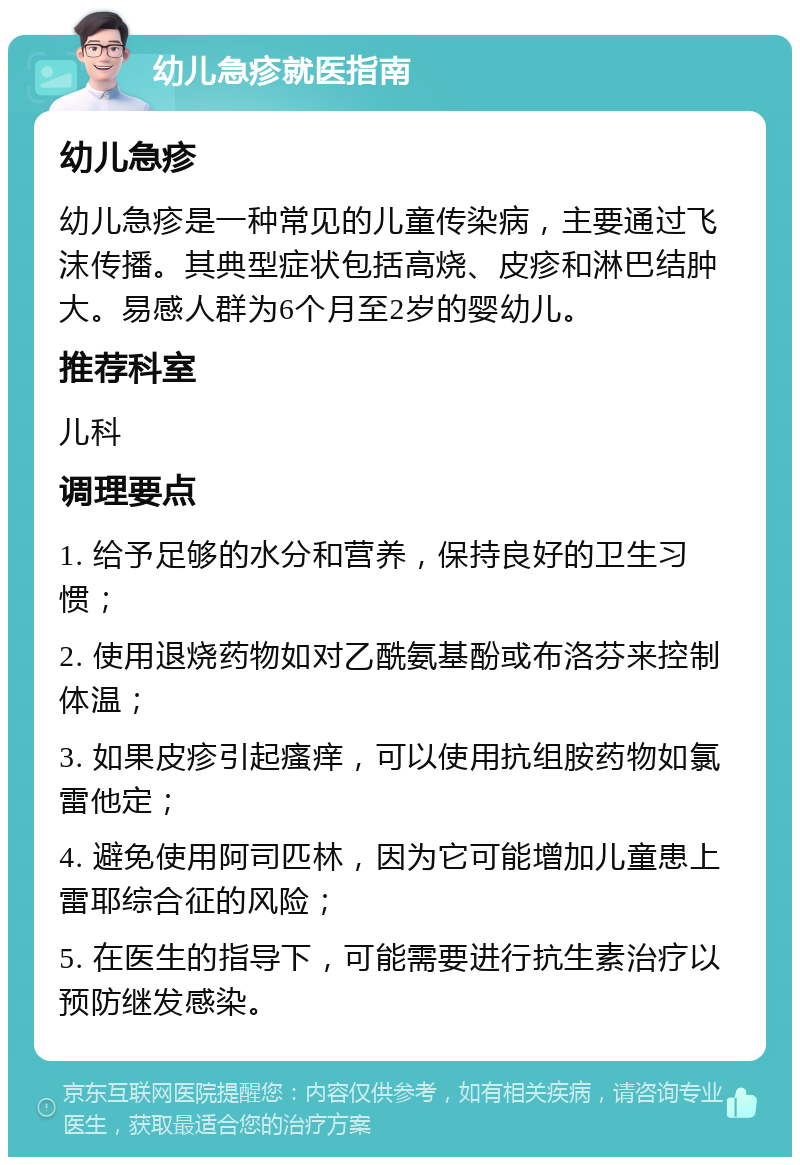 幼儿急疹就医指南 幼儿急疹 幼儿急疹是一种常见的儿童传染病，主要通过飞沫传播。其典型症状包括高烧、皮疹和淋巴结肿大。易感人群为6个月至2岁的婴幼儿。 推荐科室 儿科 调理要点 1. 给予足够的水分和营养，保持良好的卫生习惯； 2. 使用退烧药物如对乙酰氨基酚或布洛芬来控制体温； 3. 如果皮疹引起瘙痒，可以使用抗组胺药物如氯雷他定； 4. 避免使用阿司匹林，因为它可能增加儿童患上雷耶综合征的风险； 5. 在医生的指导下，可能需要进行抗生素治疗以预防继发感染。