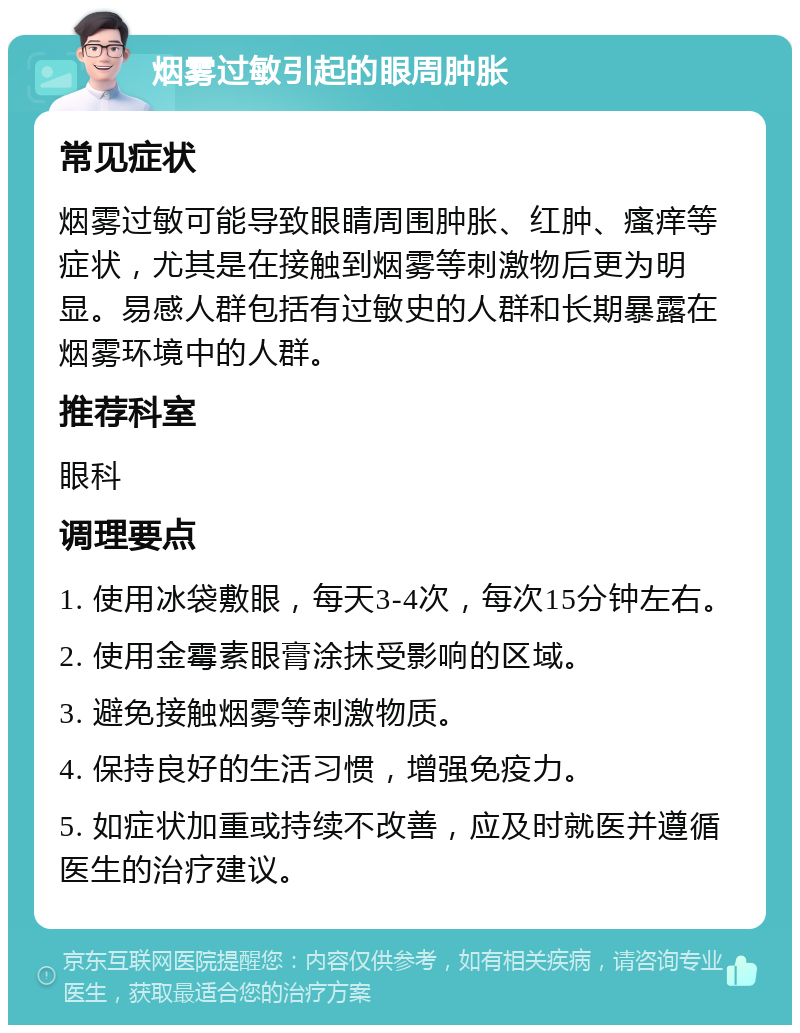 烟雾过敏引起的眼周肿胀 常见症状 烟雾过敏可能导致眼睛周围肿胀、红肿、瘙痒等症状，尤其是在接触到烟雾等刺激物后更为明显。易感人群包括有过敏史的人群和长期暴露在烟雾环境中的人群。 推荐科室 眼科 调理要点 1. 使用冰袋敷眼，每天3-4次，每次15分钟左右。 2. 使用金霉素眼膏涂抹受影响的区域。 3. 避免接触烟雾等刺激物质。 4. 保持良好的生活习惯，增强免疫力。 5. 如症状加重或持续不改善，应及时就医并遵循医生的治疗建议。