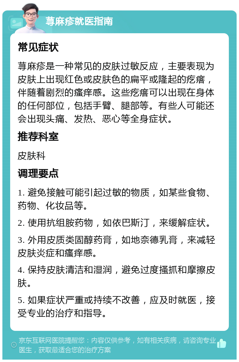 荨麻疹就医指南 常见症状 荨麻疹是一种常见的皮肤过敏反应，主要表现为皮肤上出现红色或皮肤色的扁平或隆起的疙瘩，伴随着剧烈的瘙痒感。这些疙瘩可以出现在身体的任何部位，包括手臂、腿部等。有些人可能还会出现头痛、发热、恶心等全身症状。 推荐科室 皮肤科 调理要点 1. 避免接触可能引起过敏的物质，如某些食物、药物、化妆品等。 2. 使用抗组胺药物，如依巴斯汀，来缓解症状。 3. 外用皮质类固醇药膏，如地奈德乳膏，来减轻皮肤炎症和瘙痒感。 4. 保持皮肤清洁和湿润，避免过度搔抓和摩擦皮肤。 5. 如果症状严重或持续不改善，应及时就医，接受专业的治疗和指导。