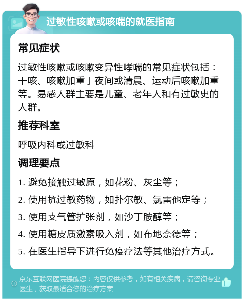 过敏性咳嗽或咳喘的就医指南 常见症状 过敏性咳嗽或咳嗽变异性哮喘的常见症状包括：干咳、咳嗽加重于夜间或清晨、运动后咳嗽加重等。易感人群主要是儿童、老年人和有过敏史的人群。 推荐科室 呼吸内科或过敏科 调理要点 1. 避免接触过敏原，如花粉、灰尘等； 2. 使用抗过敏药物，如扑尔敏、氯雷他定等； 3. 使用支气管扩张剂，如沙丁胺醇等； 4. 使用糖皮质激素吸入剂，如布地奈德等； 5. 在医生指导下进行免疫疗法等其他治疗方式。