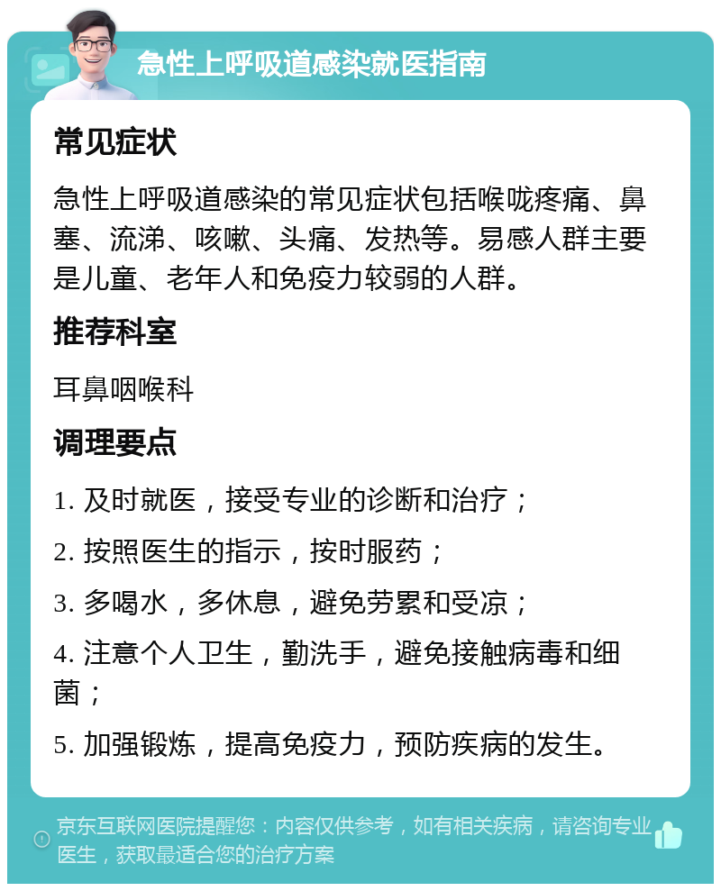 急性上呼吸道感染就医指南 常见症状 急性上呼吸道感染的常见症状包括喉咙疼痛、鼻塞、流涕、咳嗽、头痛、发热等。易感人群主要是儿童、老年人和免疫力较弱的人群。 推荐科室 耳鼻咽喉科 调理要点 1. 及时就医，接受专业的诊断和治疗； 2. 按照医生的指示，按时服药； 3. 多喝水，多休息，避免劳累和受凉； 4. 注意个人卫生，勤洗手，避免接触病毒和细菌； 5. 加强锻炼，提高免疫力，预防疾病的发生。