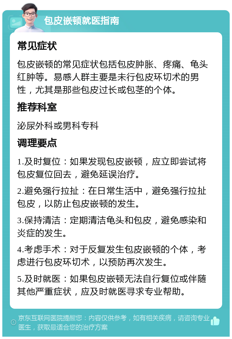 包皮嵌顿就医指南 常见症状 包皮嵌顿的常见症状包括包皮肿胀、疼痛、龟头红肿等。易感人群主要是未行包皮环切术的男性，尤其是那些包皮过长或包茎的个体。 推荐科室 泌尿外科或男科专科 调理要点 1.及时复位：如果发现包皮嵌顿，应立即尝试将包皮复位回去，避免延误治疗。 2.避免强行拉扯：在日常生活中，避免强行拉扯包皮，以防止包皮嵌顿的发生。 3.保持清洁：定期清洁龟头和包皮，避免感染和炎症的发生。 4.考虑手术：对于反复发生包皮嵌顿的个体，考虑进行包皮环切术，以预防再次发生。 5.及时就医：如果包皮嵌顿无法自行复位或伴随其他严重症状，应及时就医寻求专业帮助。