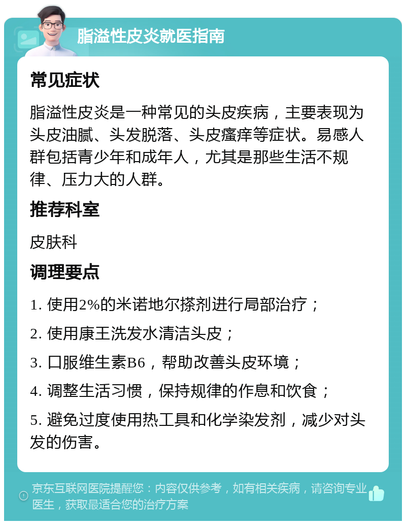 脂溢性皮炎就医指南 常见症状 脂溢性皮炎是一种常见的头皮疾病，主要表现为头皮油腻、头发脱落、头皮瘙痒等症状。易感人群包括青少年和成年人，尤其是那些生活不规律、压力大的人群。 推荐科室 皮肤科 调理要点 1. 使用2%的米诺地尔搽剂进行局部治疗； 2. 使用康王洗发水清洁头皮； 3. 口服维生素B6，帮助改善头皮环境； 4. 调整生活习惯，保持规律的作息和饮食； 5. 避免过度使用热工具和化学染发剂，减少对头发的伤害。