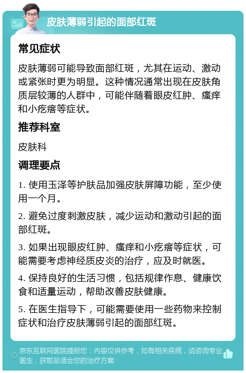 皮肤薄弱引起的面部红斑 常见症状 皮肤薄弱可能导致面部红斑，尤其在运动、激动或紧张时更为明显。这种情况通常出现在皮肤角质层较薄的人群中，可能伴随着眼皮红肿、瘙痒和小疙瘩等症状。 推荐科室 皮肤科 调理要点 1. 使用玉泽等护肤品加强皮肤屏障功能，至少使用一个月。 2. 避免过度刺激皮肤，减少运动和激动引起的面部红斑。 3. 如果出现眼皮红肿、瘙痒和小疙瘩等症状，可能需要考虑神经质皮炎的治疗，应及时就医。 4. 保持良好的生活习惯，包括规律作息、健康饮食和适量运动，帮助改善皮肤健康。 5. 在医生指导下，可能需要使用一些药物来控制症状和治疗皮肤薄弱引起的面部红斑。