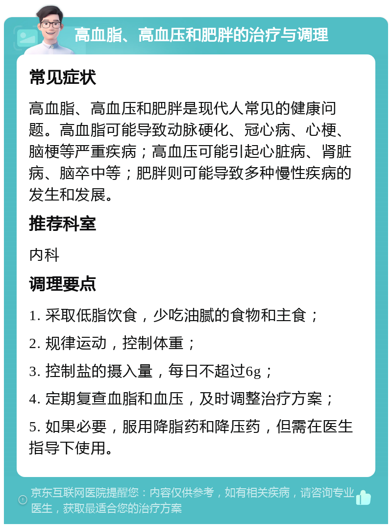 高血脂、高血压和肥胖的治疗与调理 常见症状 高血脂、高血压和肥胖是现代人常见的健康问题。高血脂可能导致动脉硬化、冠心病、心梗、脑梗等严重疾病；高血压可能引起心脏病、肾脏病、脑卒中等；肥胖则可能导致多种慢性疾病的发生和发展。 推荐科室 内科 调理要点 1. 采取低脂饮食，少吃油腻的食物和主食； 2. 规律运动，控制体重； 3. 控制盐的摄入量，每日不超过6g； 4. 定期复查血脂和血压，及时调整治疗方案； 5. 如果必要，服用降脂药和降压药，但需在医生指导下使用。