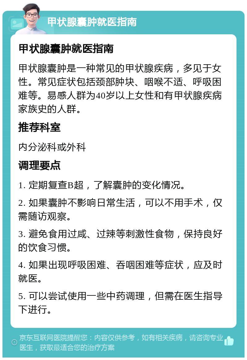 甲状腺囊肿就医指南 甲状腺囊肿就医指南 甲状腺囊肿是一种常见的甲状腺疾病，多见于女性。常见症状包括颈部肿块、咽喉不适、呼吸困难等。易感人群为40岁以上女性和有甲状腺疾病家族史的人群。 推荐科室 内分泌科或外科 调理要点 1. 定期复查B超，了解囊肿的变化情况。 2. 如果囊肿不影响日常生活，可以不用手术，仅需随访观察。 3. 避免食用过咸、过辣等刺激性食物，保持良好的饮食习惯。 4. 如果出现呼吸困难、吞咽困难等症状，应及时就医。 5. 可以尝试使用一些中药调理，但需在医生指导下进行。