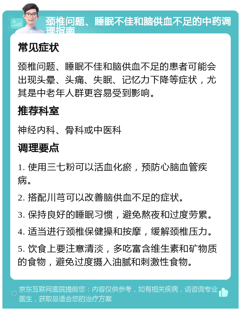 颈椎问题、睡眠不佳和脑供血不足的中药调理指南 常见症状 颈椎问题、睡眠不佳和脑供血不足的患者可能会出现头晕、头痛、失眠、记忆力下降等症状，尤其是中老年人群更容易受到影响。 推荐科室 神经内科、骨科或中医科 调理要点 1. 使用三七粉可以活血化瘀，预防心脑血管疾病。 2. 搭配川芎可以改善脑供血不足的症状。 3. 保持良好的睡眠习惯，避免熬夜和过度劳累。 4. 适当进行颈椎保健操和按摩，缓解颈椎压力。 5. 饮食上要注意清淡，多吃富含维生素和矿物质的食物，避免过度摄入油腻和刺激性食物。