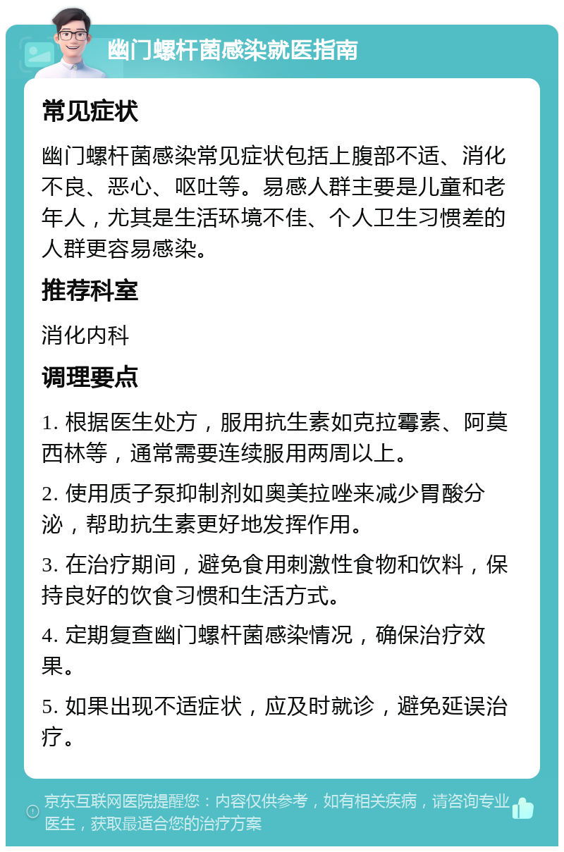 幽门螺杆菌感染就医指南 常见症状 幽门螺杆菌感染常见症状包括上腹部不适、消化不良、恶心、呕吐等。易感人群主要是儿童和老年人，尤其是生活环境不佳、个人卫生习惯差的人群更容易感染。 推荐科室 消化内科 调理要点 1. 根据医生处方，服用抗生素如克拉霉素、阿莫西林等，通常需要连续服用两周以上。 2. 使用质子泵抑制剂如奥美拉唑来减少胃酸分泌，帮助抗生素更好地发挥作用。 3. 在治疗期间，避免食用刺激性食物和饮料，保持良好的饮食习惯和生活方式。 4. 定期复查幽门螺杆菌感染情况，确保治疗效果。 5. 如果出现不适症状，应及时就诊，避免延误治疗。