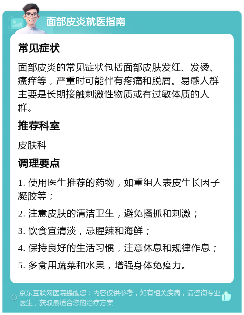 面部皮炎就医指南 常见症状 面部皮炎的常见症状包括面部皮肤发红、发烫、瘙痒等，严重时可能伴有疼痛和脱屑。易感人群主要是长期接触刺激性物质或有过敏体质的人群。 推荐科室 皮肤科 调理要点 1. 使用医生推荐的药物，如重组人表皮生长因子凝胶等； 2. 注意皮肤的清洁卫生，避免搔抓和刺激； 3. 饮食宜清淡，忌腥辣和海鲜； 4. 保持良好的生活习惯，注意休息和规律作息； 5. 多食用蔬菜和水果，增强身体免疫力。