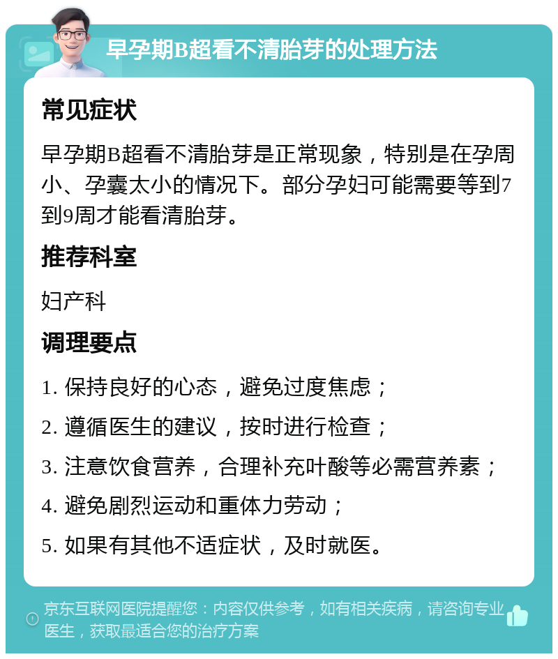 早孕期B超看不清胎芽的处理方法 常见症状 早孕期B超看不清胎芽是正常现象，特别是在孕周小、孕囊太小的情况下。部分孕妇可能需要等到7到9周才能看清胎芽。 推荐科室 妇产科 调理要点 1. 保持良好的心态，避免过度焦虑； 2. 遵循医生的建议，按时进行检查； 3. 注意饮食营养，合理补充叶酸等必需营养素； 4. 避免剧烈运动和重体力劳动； 5. 如果有其他不适症状，及时就医。