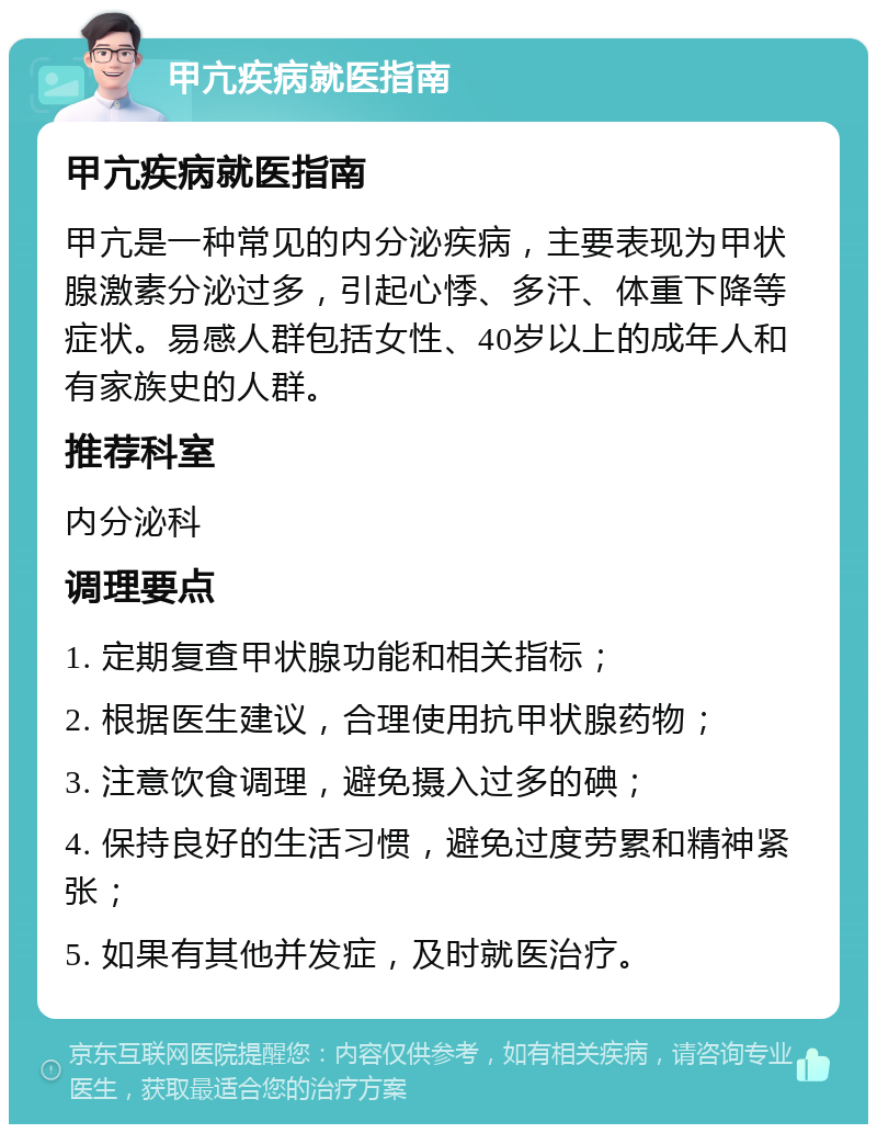 甲亢疾病就医指南 甲亢疾病就医指南 甲亢是一种常见的内分泌疾病，主要表现为甲状腺激素分泌过多，引起心悸、多汗、体重下降等症状。易感人群包括女性、40岁以上的成年人和有家族史的人群。 推荐科室 内分泌科 调理要点 1. 定期复查甲状腺功能和相关指标； 2. 根据医生建议，合理使用抗甲状腺药物； 3. 注意饮食调理，避免摄入过多的碘； 4. 保持良好的生活习惯，避免过度劳累和精神紧张； 5. 如果有其他并发症，及时就医治疗。