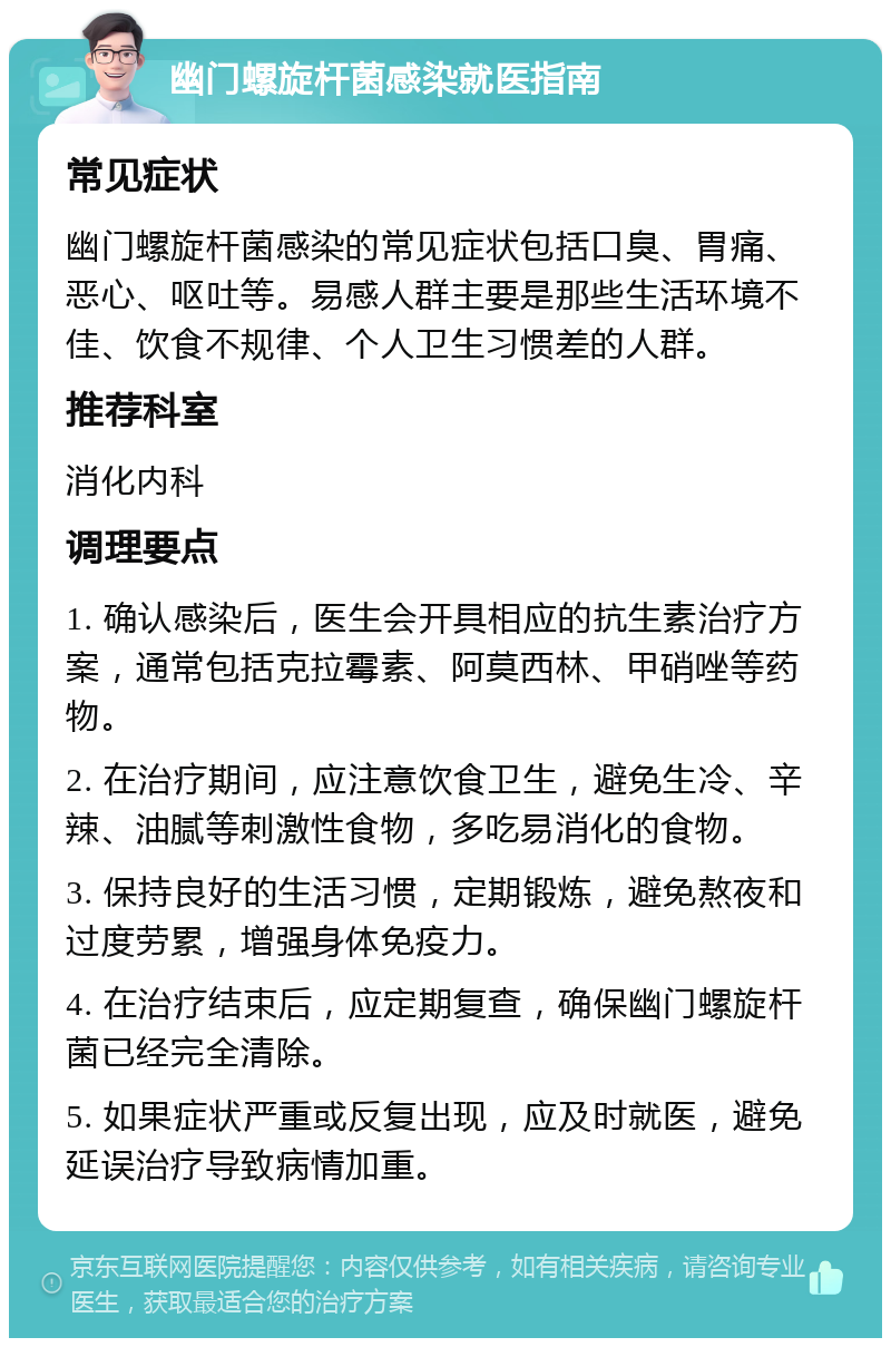 幽门螺旋杆菌感染就医指南 常见症状 幽门螺旋杆菌感染的常见症状包括口臭、胃痛、恶心、呕吐等。易感人群主要是那些生活环境不佳、饮食不规律、个人卫生习惯差的人群。 推荐科室 消化内科 调理要点 1. 确认感染后，医生会开具相应的抗生素治疗方案，通常包括克拉霉素、阿莫西林、甲硝唑等药物。 2. 在治疗期间，应注意饮食卫生，避免生冷、辛辣、油腻等刺激性食物，多吃易消化的食物。 3. 保持良好的生活习惯，定期锻炼，避免熬夜和过度劳累，增强身体免疫力。 4. 在治疗结束后，应定期复查，确保幽门螺旋杆菌已经完全清除。 5. 如果症状严重或反复出现，应及时就医，避免延误治疗导致病情加重。