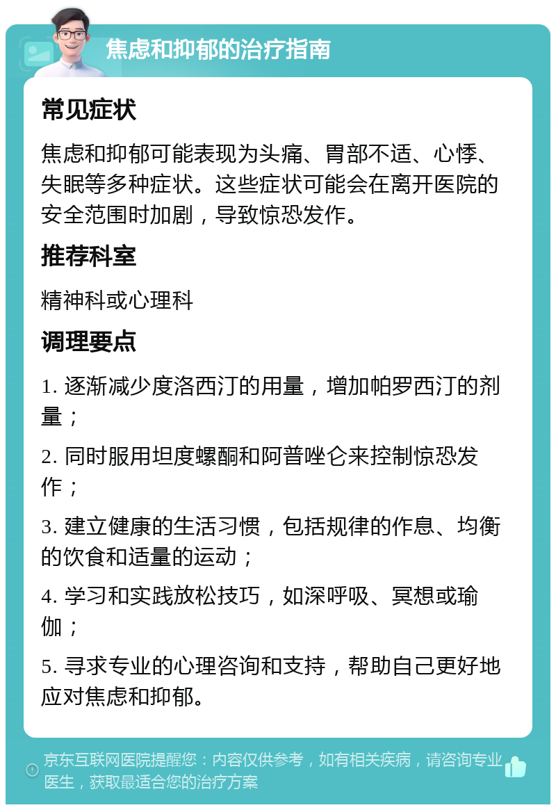 焦虑和抑郁的治疗指南 常见症状 焦虑和抑郁可能表现为头痛、胃部不适、心悸、失眠等多种症状。这些症状可能会在离开医院的安全范围时加剧，导致惊恐发作。 推荐科室 精神科或心理科 调理要点 1. 逐渐减少度洛西汀的用量，增加帕罗西汀的剂量； 2. 同时服用坦度螺酮和阿普唑仑来控制惊恐发作； 3. 建立健康的生活习惯，包括规律的作息、均衡的饮食和适量的运动； 4. 学习和实践放松技巧，如深呼吸、冥想或瑜伽； 5. 寻求专业的心理咨询和支持，帮助自己更好地应对焦虑和抑郁。