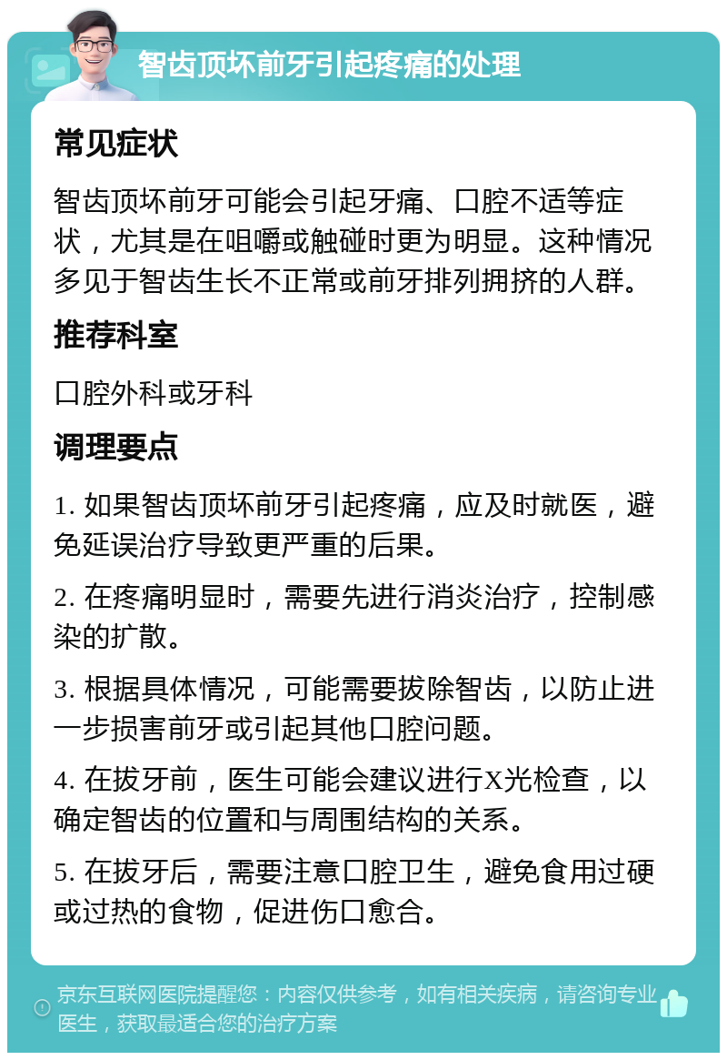 智齿顶坏前牙引起疼痛的处理 常见症状 智齿顶坏前牙可能会引起牙痛、口腔不适等症状，尤其是在咀嚼或触碰时更为明显。这种情况多见于智齿生长不正常或前牙排列拥挤的人群。 推荐科室 口腔外科或牙科 调理要点 1. 如果智齿顶坏前牙引起疼痛，应及时就医，避免延误治疗导致更严重的后果。 2. 在疼痛明显时，需要先进行消炎治疗，控制感染的扩散。 3. 根据具体情况，可能需要拔除智齿，以防止进一步损害前牙或引起其他口腔问题。 4. 在拔牙前，医生可能会建议进行X光检查，以确定智齿的位置和与周围结构的关系。 5. 在拔牙后，需要注意口腔卫生，避免食用过硬或过热的食物，促进伤口愈合。