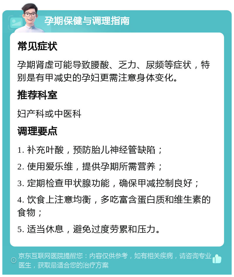 孕期保健与调理指南 常见症状 孕期肾虚可能导致腰酸、乏力、尿频等症状，特别是有甲减史的孕妇更需注意身体变化。 推荐科室 妇产科或中医科 调理要点 1. 补充叶酸，预防胎儿神经管缺陷； 2. 使用爱乐维，提供孕期所需营养； 3. 定期检查甲状腺功能，确保甲减控制良好； 4. 饮食上注意均衡，多吃富含蛋白质和维生素的食物； 5. 适当休息，避免过度劳累和压力。