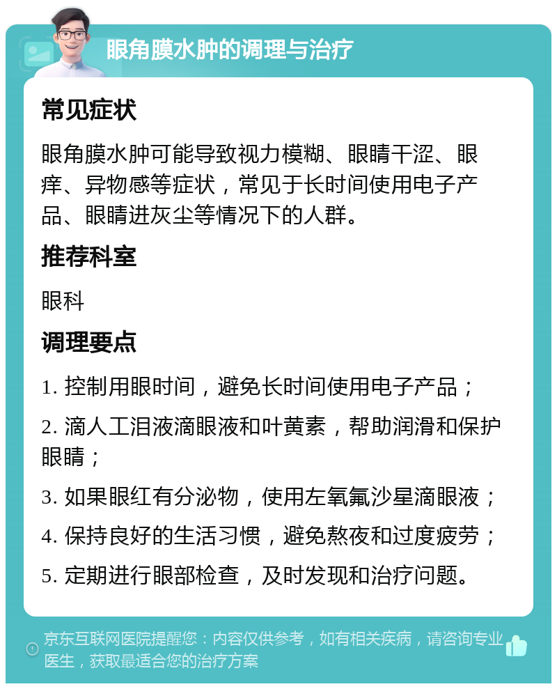 眼角膜水肿的调理与治疗 常见症状 眼角膜水肿可能导致视力模糊、眼睛干涩、眼痒、异物感等症状，常见于长时间使用电子产品、眼睛进灰尘等情况下的人群。 推荐科室 眼科 调理要点 1. 控制用眼时间，避免长时间使用电子产品； 2. 滴人工泪液滴眼液和叶黄素，帮助润滑和保护眼睛； 3. 如果眼红有分泌物，使用左氧氟沙星滴眼液； 4. 保持良好的生活习惯，避免熬夜和过度疲劳； 5. 定期进行眼部检查，及时发现和治疗问题。