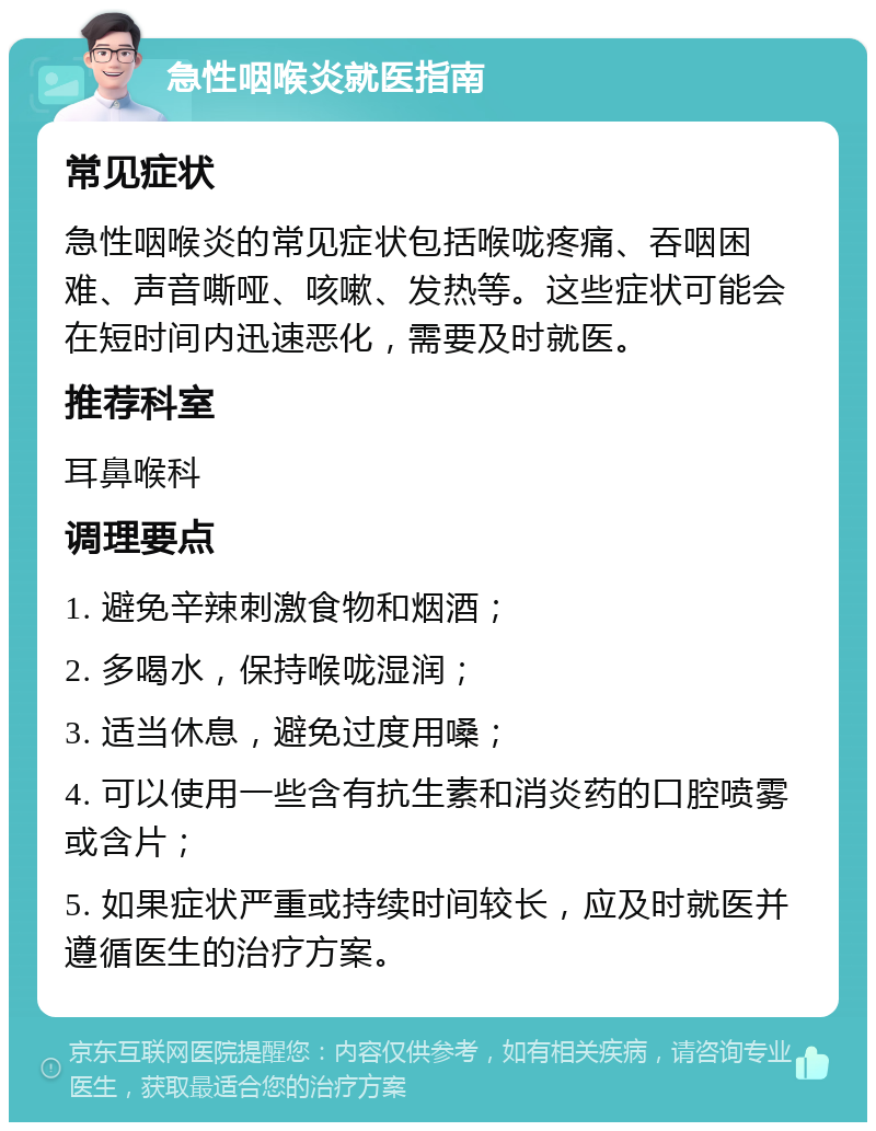 急性咽喉炎就医指南 常见症状 急性咽喉炎的常见症状包括喉咙疼痛、吞咽困难、声音嘶哑、咳嗽、发热等。这些症状可能会在短时间内迅速恶化，需要及时就医。 推荐科室 耳鼻喉科 调理要点 1. 避免辛辣刺激食物和烟酒； 2. 多喝水，保持喉咙湿润； 3. 适当休息，避免过度用嗓； 4. 可以使用一些含有抗生素和消炎药的口腔喷雾或含片； 5. 如果症状严重或持续时间较长，应及时就医并遵循医生的治疗方案。