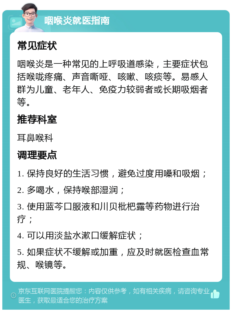 咽喉炎就医指南 常见症状 咽喉炎是一种常见的上呼吸道感染，主要症状包括喉咙疼痛、声音嘶哑、咳嗽、咳痰等。易感人群为儿童、老年人、免疫力较弱者或长期吸烟者等。 推荐科室 耳鼻喉科 调理要点 1. 保持良好的生活习惯，避免过度用嗓和吸烟； 2. 多喝水，保持喉部湿润； 3. 使用蓝芩口服液和川贝枇杷露等药物进行治疗； 4. 可以用淡盐水漱口缓解症状； 5. 如果症状不缓解或加重，应及时就医检查血常规、喉镜等。